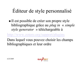 Éditeur de style personnalisé
   Il est possible de créer son propre style
   bibliographique grâce au plug in « simple
   style generator » téléchargeable à
http://www.zotero.org/support/plugins
Dans lequel vous pouvez choisir les champs
bibliographiques et leur ordre


6/23/2009
 