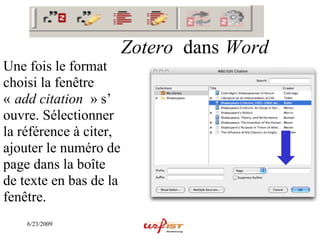 Zotero dans Word
Une fois le format
choisi la fenêtre
« add citation » s’
ouvre. Sélectionner
la référence à citer,
ajouter le numéro de
page dans la boîte
de texte en bas de la
fenêtre.
    6/23/2009
 