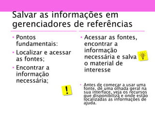Salvar as informações em
gerenciadores de referências
• Pontos
fundamentais:
• Localizar e acessar
as fontes;
• Encontrar a
informação
necessária;
• Acessar as fontes,
encontrar a
informação
necessária e salvar
o material de
interesse
• Antes de começar a usar uma
fonte, dê uma olhada geral na
sua interface, veja os recursos
que disponibiliza e onde estão
localizadas as informações de
ajuda.
 