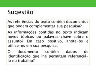 Sugestão
As referências do texto contêm documentos
que podem complementar sua pesquisa?
As informações contidas no texto indicam
novos tópicos ou palavras-chave sobre o
assunto? Em caso positivo, anote-os e
utilize-os em sua pesquisa.
O documento contêm dados de
identificação que lhe permitam referenciá-
lo no trabalho?
 