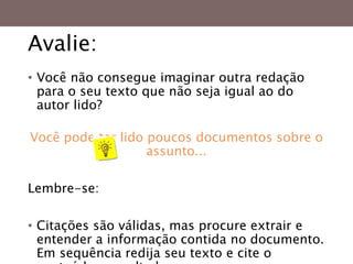 Avalie:
• Você não consegue imaginar outra redação
para o seu texto que não seja igual ao do
autor lido?
Você pode ter lido poucos documentos sobre o
assunto...
Lembre-se:
• Citações são válidas, mas procure extrair e
entender a informação contida no documento.
Em sequência redija seu texto e cite o
 