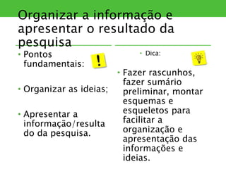 Organizar a informação e
apresentar o resultado da
pesquisa
• Pontos
fundamentais:
• Organizar as ideias;
• Apresentar a
informação/resulta
do da pesquisa.
• Dica:
• Fazer rascunhos,
fazer sumário
preliminar, montar
esquemas e
esqueletos para
facilitar a
organização e
apresentação das
informações e
ideias.
 