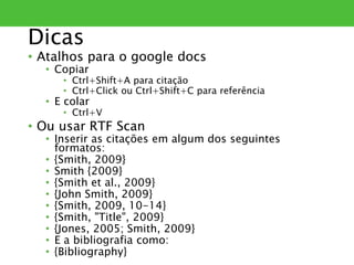 Dicas
• Atalhos para o google docs
• Copiar
• Ctrl+Shift+A para citação
• Ctrl+Click ou Ctrl+Shift+C para referência
• E colar
• Ctrl+V
• Ou usar RTF Scan
• Inserir as citações em algum dos seguintes
formatos:
• {Smith, 2009}
• Smith {2009}
• {Smith et al., 2009}
• {John Smith, 2009}
• {Smith, 2009, 10-14}
• {Smith, "Title", 2009}
• {Jones, 2005; Smith, 2009}
• E a bibliografia como:
• {Bibliography}
 