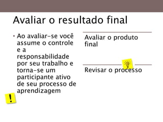 Avaliar o resultado final
• Ao avaliar-se você
assume o controle
e a
responsabilidade
por seu trabalho e
torna-se um
participante ativo
de seu processo de
aprendizagem
Avaliar o produto
final
Revisar o processo
 