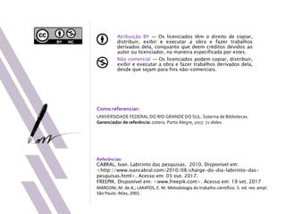 Atribuição BY — Os licenciados têm o direito de copiar,
distribuir, exibir e executar a obra e fazer trabalhos
derivados dela, conquanto que deem créditos devidos ao
autor ou licenciador, na maneira especificada por estes.
Não comercial — Os licenciados podem copiar, distribuir,
exibir e executar a obra e fazer trabalhos derivados dela,
desde que sejam para fins não-comerciais.
Como referenciar:
UNIVERSIDADE FEDERAL DO RIO GRANDE DO SUL. Sistema de Bibliotecas.
Gerenciador de referência: zotero. Porto Alegre, 2017. 71 slides.
Referências:
CABRAL, Ivan. Labirinto das pesquisas. 2010. Disponível em:
<http://www.ivancabral.com/2010/08/charge-do-dia-labirinto-das-
pesquisas.html>. Acesso em: 03 out. 2017.
FREEPIK. Disponível em: <www.freepik.com>. Acesso em: 19 set. 2017
MARCONI, M. de A.; LAKATOS, E. M. Metodologia do trabalho científico. 5. ed. rev. ampl.
São Paulo: Atlas, 2001.
 