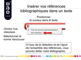Insérer vos références
bibliographiques dans un texte
Positionner
le curseur dans le texte
Choisir Vue
classique
Sélectionner la
norme Vancouver
A l’issu de la rédaction et de l’ajout
de l’ensemble des références, vous
pouvez éditer votre bibliographie.
 