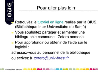 Pour aller plus loin
Retrouvez le tutoriel en ligne réalisé par la BIUS
(Bibliothèque Inter Universitaire de Santé)
Vous souhaitez partager et alimenter une
bibliographie commune : Zotero nomade
Pour approfondir ou obtenir de l’aide sur le
logiciel :
adressez-vous au personnel de la bibliothèque
ou écrivez à zotero@univ-brest.fr
 