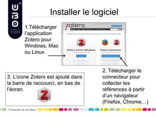 Installer le logiciel
1.Télécharger
l’application
Zotero pour
Windows, Mac
ou Linux
2. Télécharger le
connecteur pour
collecter les
références à partir
d’un navigateur
(Firefox, Chrome…)
3. L’icone Zotero est ajouté dans
la barre de raccourci, en bas de
l’écran.
 