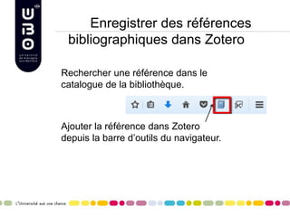 Enregistrer des références
bibliographiques dans Zotero
Rechercher une référence dans le
catalogue de la bibliothèque.
Ajouter la référence dans Zotero
depuis la barre d’outils du navigateur.
 