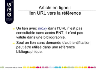 Article en ligne :
lien URL vers la référence
Un lien avec proxy dans l’URL n’est pas
consultable sans accès ENT, il n’est pas
valide dans une bibliographie.
Seul un lien sans demande d’authentification
peut être utilisé dans une référence
bibliographique.
 