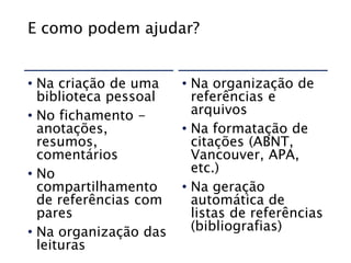 E como podem ajudar?
• Na criação de uma
biblioteca pessoal
• No fichamento -
anotações,
resumos,
comentários
• No
compartilhamento
de referências com
pares
• Na organização das
leituras
• Na organização de
referências e
arquivos
• Na formatação de
citações (ABNT,
Vancouver, APA,
etc.)
• Na geração
automática de
listas de referências
(bibliografias)
 