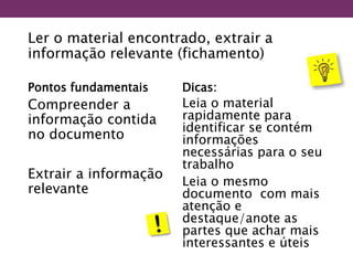 Ler o material encontrado, extrair a
informação relevante (fichamento)
Pontos fundamentais
Compreender a
informação contida
no documento
Extrair a informação
relevante
Dicas:
Leia o material
rapidamente para
identificar se contém
informações
necessárias para o seu
trabalho
Leia o mesmo
documento com mais
atenção e
destaque/anote as
partes que achar mais
interessantes e úteis
 