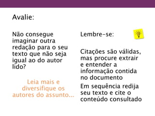 Avalie:
Não consegue
imaginar outra
redação para o seu
texto que não seja
igual ao do autor
lido?
Leia mais e
diversifique os
autores do assunto...
Lembre-se:
Citações são válidas,
mas procure extrair
e entender a
informação contida
no documento
Em sequência redija
seu texto e cite o
conteúdo consultado
 