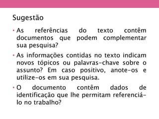 • As referências do texto contêm
documentos que podem complementar
sua pesquisa?
• As informações contidas no texto indicam
novos tópicos ou palavras-chave sobre o
assunto? Em caso positivo, anote-os e
utilize-os em sua pesquisa.
• O documento contêm dados de
identificação que lhe permitam referenciá-
lo no trabalho?
Sugestão
 