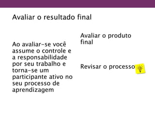 Avaliar o resultado final
Ao avaliar-se você
assume o controle e
a responsabilidade
por seu trabalho e
torna-se um
participante ativo no
seu processo de
aprendizagem
Avaliar o produto
final
Revisar o processo
 