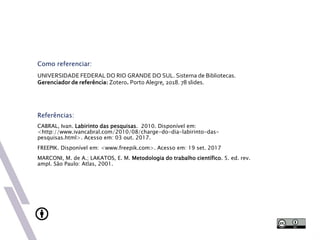 Como referenciar:
UNIVERSIDADE FEDERAL DO RIO GRANDE DO SUL. Sistema de Bibliotecas.
Gerenciador de referência: Zotero. Porto Alegre, 2018. 78 slides.
Referências:
CABRAL, Ivan. Labirinto das pesquisas. 2010. Disponível em:
<http://www.ivancabral.com/2010/08/charge-do-dia-labirinto-das-
pesquisas.html>. Acesso em: 03 out. 2017.
FREEPIK. Disponível em: <www.freepik.com>. Acesso em: 19 set. 2017
MARCONI, M. de A.; LAKATOS, E. M. Metodologia do trabalho científico. 5. ed. rev.
ampl. São Paulo: Atlas, 2001.
 