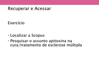 Recuperar e Acessar
Exercício
• Localizar a Scopus
• Pesquisar o assunto apitoxina na
cura/tratamento de esclerose múltipla
 