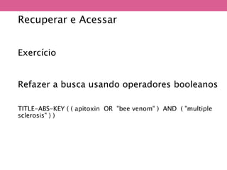Recuperar e Acessar
Exercício
Refazer a busca usando operadores booleanos
TITLE-ABS-KEY ( ( apitoxin OR "bee venom" ) AND ( "multiple
sclerosis" ) )
 
