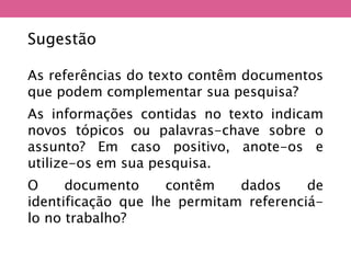 As referências do texto contêm documentos
que podem complementar sua pesquisa?
As informações contidas no texto indicam
novos tópicos ou palavras-chave sobre o
assunto? Em caso positivo, anote-os e
utilize-os em sua pesquisa.
O documento contêm dados de
identificação que lhe permitam referenciá-
lo no trabalho?
Sugestão
 
