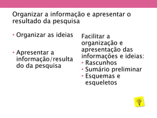 Organizar a informação e apresentar o
resultado da pesquisa
• Organizar as ideias
• Apresentar a
informação/resulta
do da pesquisa
Facilitar a
organização e
apresentação das
informações e ideias:
• Rascunhos
• Sumário preliminar
• Esquemas e
esqueletos
 