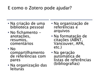 E como o Zotero pode ajudar?
• Na criação de uma
biblioteca pessoal
• No fichamento -
anotações,
resumos,
comentários
• No
compartilhamento
de referências com
pares
• Na organização das
leituras
• Na organização de
referências e
arquivos
• Na formatação de
citações (ABNT,
Vancouver, APA,
etc.)
• Na geração
automática de
listas de referências
(bibliografias)
 
