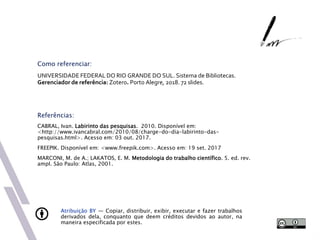 Atribuição BY — Copiar, distribuir, exibir, executar e fazer trabalhos
derivados dela, conquanto que deem créditos devidos ao autor, na
maneira especificada por estes.
Como referenciar:
UNIVERSIDADE FEDERAL DO RIO GRANDE DO SUL. Sistema de Bibliotecas.
Gerenciador de referência: Zotero. Porto Alegre, 2018. 72 slides.
Referências:
CABRAL, Ivan. Labirinto das pesquisas. 2010. Disponível em:
<http://www.ivancabral.com/2010/08/charge-do-dia-labirinto-das-
pesquisas.html>. Acesso em: 03 out. 2017.
FREEPIK. Disponível em: <www.freepik.com>. Acesso em: 19 set. 2017
MARCONI, M. de A.; LAKATOS, E. M. Metodologia do trabalho científico. 5. ed. rev.
ampl. São Paulo: Atlas, 2001.
 