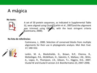 A set of 50 protein sequences, as indicated in Supplemental Table
S2, were aligned using Clustal et al., 2007) and the alignment
was trimmed using GBlocks, with the least stringent criteria
., 2000)
No texto:
(Larkin et al., 2007)
(Castresana, 2000).
A mágica
Na lista de referências:
Castresana, J., 2000. Selection of conserved blocks from multiple
alignments for their use in phylogenetic analysis. Mol. Biol. Evol.
17, 540–552.
Larkin, M. A., Blackshields, G., Brown, N.P., Chenna, R.,
McGettigan, P.A., McWilliam, H., Valentin, F., Wallace, I.M., Wilm,
A., Lopez, R., Thompson, J.D., Gibson, T.J., Higgins, D.G., 2007.
Clustal W and Clustal X version 2.0. Bioinformatics 23, 2947–2948.
 