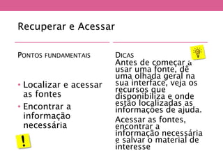 Recuperar e Acessar
PONTOS FUNDAMENTAIS
• Localizar e acessar
as fontes
• Encontrar a
informação
necessária
DICAS
Antes de começar a
usar uma fonte, dê
uma olhada geral na
sua interface, veja os
recursos que
disponibiliza e onde
estão localizadas as
informações de ajuda.
Acessar as fontes,
encontrar a
informação necessária
e salvar o material de
interesse
 