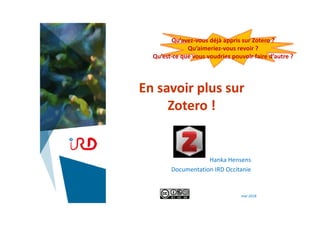 En savoir plus sur
Zotero !
Hanka Hensens
Documentation IRD Occitanie
mai 2018
Qu’avez‐vous déjà appris sur Zotero ?
Qu’aimeriez‐vous revoir ?
Qu’est‐ce que vous voudriez pouvoir faire d’autre ? 
 