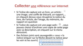 Collecter une référence sur internet
• Si l'icône de capture est un livre, un article :
une image, une coiffe de thésard, un rapport,…
en cliquant dessus vous récupérez la notice du
livre, de l’article, de l’image, du mémoire, du
rapport en question
• Si l’icône de capture est une page web : , vous
pouvez choisir d’archiver une copie de cette page
avec sa description, en cliquant sur le menu
déroulant.
• Des fichiers joint sont sauvegardés « sous » la
notice (cliquer sur la flèche devant la notice pour
les voir et les ouvrir)
 