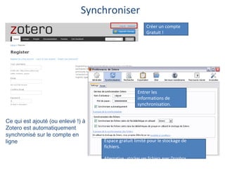 Synchroniser
                                                            Créer un compte
                                                            Gratuit !




                                                       Entrer les
                                                       informations de
                                                       synchronisation.


Ce qui est ajouté (ou enlevé !) à
Zotero est automatiquement
synchronisé sur le compte en
ligne                               Espace gratuit limité pour le stockage de
                                    fichiers.

                                    Alternative : stocker ses fichiers avec Dropbox
 