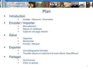 Plan
•   Introduction
            •   Installer - Découvrir - Paramétrer
•   Encoder / Importer
            •   Manuellement
            •   Depuis un catalogue
            •   Capturer une page internet
•   Gérer
            •   Organiser
            •   Rechercher
            •   Annoter - Marquer
•   Exporter
            •   Une bibliographie formatée
            •   Travailler depuis un traitement de texte (Word, OpenOfficce)
•   Partager
            •   Synchroniser
            •   Créer un groupe
                                                                               2
 