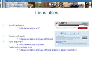 Liens utiles

•   Site officiel Zotero
                • http://www.zotero.org/


•   Tutoriel en français
               • http://www.zotero.org/support/fr/start
•   Styles disponibles
               • http://www.zotero.org/styles
•   Plugins traitements de texte
               • http://www.zotero.org/support/word_processor_plugin_installation
 