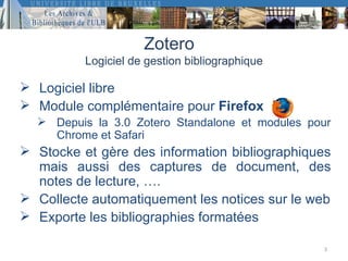Zotero
          Logiciel de gestion bibliographique

 Logiciel libre
 Module complémentaire pour Firefox
   Depuis la 3.0 Zotero Standalone et modules pour
    Chrome et Safari
 Stocke et gère des information bibliographiques
  mais aussi des captures de document, des
  notes de lecture, ….
 Collecte automatiquement les notices sur le web
 Exporte les bibliographies formatées

                                                 3
 