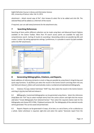 Eighth Refresher Course in Library and Information Science
ASC, University of Calicut, India. Feb 14, 2015.
Page | 4
attachment – Attach stored copy of file”, then browse & select file to be added and click OK. The
selected file(s) will be added as a child item of the record.
If required, user can add notes/comments for the attachment also.
7 Searching References
Searching of items within different collection can be made using Basic and Advanced Search Options
available on the Zotero Toolbar. More than 70 search access points are available for easy and
comprehensive search. Sorting of results (in ascending / descending orders) are possible by title and
creator / author. By setting appropriate settings / preferences, it is possible to search for text available
within the PDF attachments.
8 Generating Bibliographies, Citations, and Reports.
Quick additions of references to word or email or blog are possible by using Zotero’s drag & drop and
quick copy functions. To do these just select the record in the Centre Column and drag them into any
text field and release it. Zotero will automatically create a numbered and alphabetized bibliography.
8.1 Citations: To copy citation hold down “Shift” key, then select the record in the Centre Column
and drag it into any text field and release it.
8.2 Bibliography: Customized bibliographies can be generated using Zotero. Select the references
(hold down the “Ctrl” key to select multiple items) from the centre column and right-click the mouse
and select “Create Bibliography from Selected Item(s).” Then select the required citation style for the
bibliography and choose RTF/ HTML / Clipboard and press OK. The bibliography of the selected records
will be generated. This can be saved and printed later.
8.3 Reports: Reports can be generated in 3 ways, of an item, or a set of items, or for a collection as
a whole. Select whichever is required, right-click and select the option “Generate report from the
 