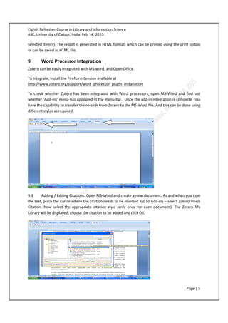 Eighth Refresher Course in Library and Information Science
ASC, University of Calicut, India. Feb 14, 2015.
Page | 5
selected item(s). The report is generated in HTML format, which can be printed using the print option
or can be saved as HTML file.
9 Word Processor Integration
Zotero can be easily integrated with MS-word, and Open Office.
To integrate, install the Firefox extension available at
http://www.zotero.org/support/word_processor_plugin_installation
To check whether Zotero has been integrated with Word processors, open MS-Word and find out
whether ‘Add-ins’ menu has appeared in the menu bar. Once the add-in integration is complete, you
have the capability to transfer the records from Zotero to the MS-Word file. And this can be done using
different styles as required.
9.1 Adding / Editing Citations: Open MS-Word and create a new document. As and when you type
the text, place the cursor where the citation needs to be inserted. Go to Add-ins – select Zotero Insert
Citation. Now select the appropriate citation style (only once for each document). The Zotero My
Library will be displayed, choose the citation to be added and click OK.
 