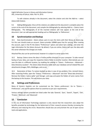 Eighth Refresher Course in Library and Information Science
ASC, University of Calicut, India. Feb 14, 2015.
Page | 6
To edit citations already in the document, select the citation and click the Add-ins – select
Zotero Edit Citation.
9.2 Adding Bibliography: Once all the citations are added and the document is complete place the
cursor at the end of the document, and compile the bibliography by selecting Add-ins – Zotero Insert
Bibliography. The bibliography of all the inserted citations will now appear at the end of the
document. User can add appropriate heading such as ‘Bibliography’ or ‘References’.
10 Synchronization and Backup
10.1 Data Synchronization: Zotero allows users to sync the items with their library at Zotero.org.
For this user should create an account. Zotero provides 100MB space free for syncing. After creating
the account, open in the PC the Zotero “Preferences” option and select Sync settings, and enter the
login information for the Zotero Account. By default, if you are online, Zotero will sync the data with
the server whenever the changes are made.
Attached files also can be synchronized, however it is subject to server space limit.
10.2 Backup: Zotero stores the data in Firefox profiles directory on your computer. To take manual
backup of your data, just copy the respective Zotero folder to another location. Alternatively you can
save the data in a different location, by enabling the settings in “Zotero - Preferences – Advanced –
Data Directory Location”. The Zotero Data Directory holds both your database and all related files and
attachments (images, PDFs, WebPages, and so on).
10.3 Restoration of Data: To restore backed up data in case of any problem, first, reinstall Zotero.
After restarting Firefox, open the “Zotero - Preferences – Advanced” and click “Show data directory”.
Remove the folders ‘zotero.sqlite’ and ‘storage’, and copy and paste the folders of same names from
the backup to this location. This will restore your data.
11 Settings and Preferences
Many of Zoreto’s features can be customized via the ‘Zotero preferences’. Go to “Zotero –
Preferences”, and use the options there to customize as per your requirements.
Various settings options provided are listed under the tabs ‘General’, ‘Sync’, ‘Search’, ‘Export’, ‘Cite’,
‘Proxies’, ‘Shortcuts’, and ‘Advanced’.
12 Conclusion
In this era of Information Technology explosion is only natural that the researchers also adopt the
benefits provided by technology for the betterment of their research process thereby increasing the
efficiency and reducing the errors. Researchers should also use and promote the use of open source
tools and applications.
 