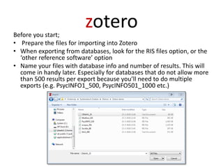 zoteroBefore you start;
• Prepare the files for importing into Zotero
• When exporting from databases, look for the RIS files option, or the
‘other reference software’ option
• Name your files with database info and number of results. This will
come in handy later. Especially for databases that do not allow more
than 500 results per export because you’ll need to do multiple
exports (e.g. PsycINFO1_500, PsycINFO501_1000 etc.)
 