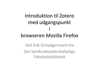 Introduktion til Zotero
med udgangspunkt
i
browseren Mozilla Firefox
Ved Erik Schwägermann fra
Det Samfundsvidenskabelige
Fakultetsbibliotek
 