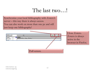 Informations- og
Litteratursøgning
12
The last two…!
Synchronize your local bibliography with Zotero’s
server – this way there is always access.
You can also work on more than one pc and still
just keep one bibliography!
Close Zotero.
Zotero is always
active in the
browser in Firefox.
Full screen.
 