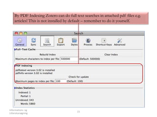 Informations- og
Litteratursøgning
15
By PDF Indexing Zotero can do full text searches in attached pdf files e.g.
articles! This is not installed by default – remember to do it yourself.
 