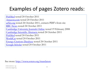 Examples of pages Zotero reads:
Informations- og
Litteratursøgning
21
PubMed tested 24 October 2011
Amazon.com tested 24 October 2011
arXiv.org tested 24 October 2011, extracts PDF’s from site
BBC News tested 24 October 2011
Cambridge University Journals Online tested 19 February 2008
Cambridge Scientific Abstracts tested 24 October 2011
PubMed tested 24 October 2011
WorldCat tested 24 October 2011
Energy Citations Database tested 24 October 2011
Google Scholar tested 24 October 2011
See more: http://www.zotero.org/translators
 