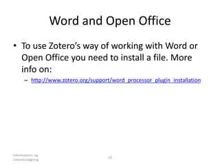Word and Open Office
• To use Zotero’s way of working with Word or
Open Office you need to install a file. More
info on:
– http://www.zotero.org/support/word_processor_plugin_installation
Informations- og
Litteratursøgning
22
 