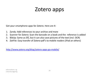Zotero apps
Informations- og
Litteratursøgning
29
Get your smartphone apps for Zotero. Here are 4:
1. Zandy: Add references to your archive and more
2. Scanner for Zotero: Scan the barcode on a book and the reference is added
3. BibUp: Same as SfZ, but it can also save pictures of the text (incl. OCR)
4. ZotFile: Easy transfer of Zotero-pdf’s to mobile readers (iPad an others)
http://www.zotero.org/blog/zotero-apps-go-mobile/
 