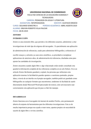 UNIVERSIDAD NACIONAL DE CHIMBORAZO
FACULTAD CIENCIAS DE LA EDUCACIÓN HUMANAS Y
TECNOLOGÍAS
CARRERA: PEDAGOGÍA EN LEGUA Y LITERATURA
ASIGNATURA: INFOPEDAGOGÍA DOCENTE: GUSTAVO OROZCO
CURSO: SEGUNDO SEMESTRE-A PERÍODO ACADÉMICO: ABRIL-AGOSTO 2019
ALUMNO: BRAYAN ROBERTO VILLA PAUCAR
FECHA: 28-05-2019
ZOTERO
INTRODUCCIÓN
Zotero es una extensión libre, que permite a los diferentes usuarios, administrar y citar
investigaciones de todo tipo de orígenes del navegador. Es parcialmente una aplicación
de administración de referencias, usado para administrar bibliografías y referencias al
escribir ensayos y artículos ya sean estos científicos, su prioridad es reemplazar
aplicaciones de anteriores años, de administración de referencias, diseñadas estas para
ajustar las cantidades de investigación.
Zotero encuentra cuando algún libro o algo relacionado están siendo consultado esta
guarda la información completa de las referencias completa en un solo fichero. Si es un
artículo Zotero fácilmente guardará y copiará, las personas que utilicemos esta
aplicación tenemos la facilidad de guardar apuntes o cuestiones puntuales, propias
ideas, a través de un interfaz en el propio navegador, también podrá ser guardado como
bibliografías en cualquier formato que encontremos, tendremos la facilidad de usarlo
directamente desde Microsoft Word (procesador de textos), solo será necesario usar
correctamente esta aplicación que de paso es fácil de manejar.
DESARROLLO
Zotero funciona con el navegador de internet de nombre Firefox, este permanecerá
abierto al conjunto de herramientas para las diferentes investigaciones. Este es de
mucha importancia porque nos ayuda a tener notas, apuntes propios sin necesidad de
sacarlo de algún libro o revista científica.
 
