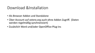 Download &Installation
• Als Browser Addon und Standalone
• Über Account auf zotero.org auch ohne Addon Zugriff. (Daten
werden regelmäßig synchronisiert)
• Zusätzlich Word und/oder OpenOffice Plug-ins
 