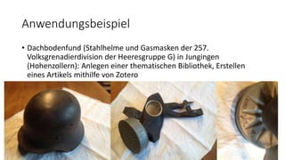 Anwendungsbeispiel
• Dachbodenfund (Stahlhelme und Gasmasken der 257.
Volksgrenadierdivision der Heeresgruppe G) in Jungingen
(Hohenzollern): Anlegen einer thematischen Bibliothek, Erstellen
eines Artikels mithilfe von Zotero
 