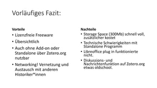 Vorläufiges Fazit:
Vorteile
• Lizenzfreie Freeware
• Übersichtlich
• Auch ohne Add-on oder
Standalone über Zotero.org
nutzbar
• Networking! Vernetzung und
Austausch mit anderen
Historiker*innen
Nachteile
• Storage Space (300Mb) schnell voll,
zusätzlicher kostet
• Technische Schwierigkeiten mit
Standalone Programm
• Libreoffice plug in funktionierte
nicht.
• Diskussions- und
Nachrichtenfunktion auf Zotero.org
etwas oldschool.
 