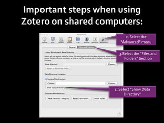 Important steps when using
Zotero on shared computers:
2. Select the
“Advanced” menu
3.Select the “Files and
Folders” Section
4. Select “Show Data
Directory”
 