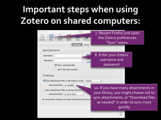 Important steps when using
Zotero on shared computers:
7. Restart Firefox and open
the Zotero preferences
“Sync” menu.
8. Enter your Zotero
username and
password
10. If you have many attachments in
your library, you might choose not to
sync attachments, or “Download files
as needed” in order to sync more
quickly
 